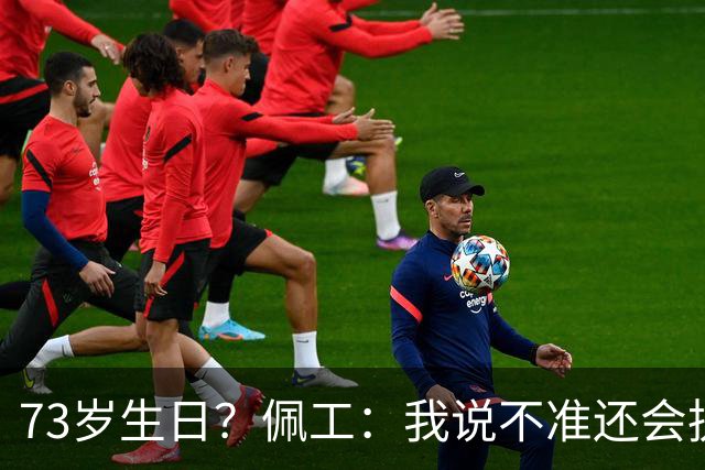 73岁生日？佩工：我说不准还会执教多少年，但我很享受执教贝蒂斯